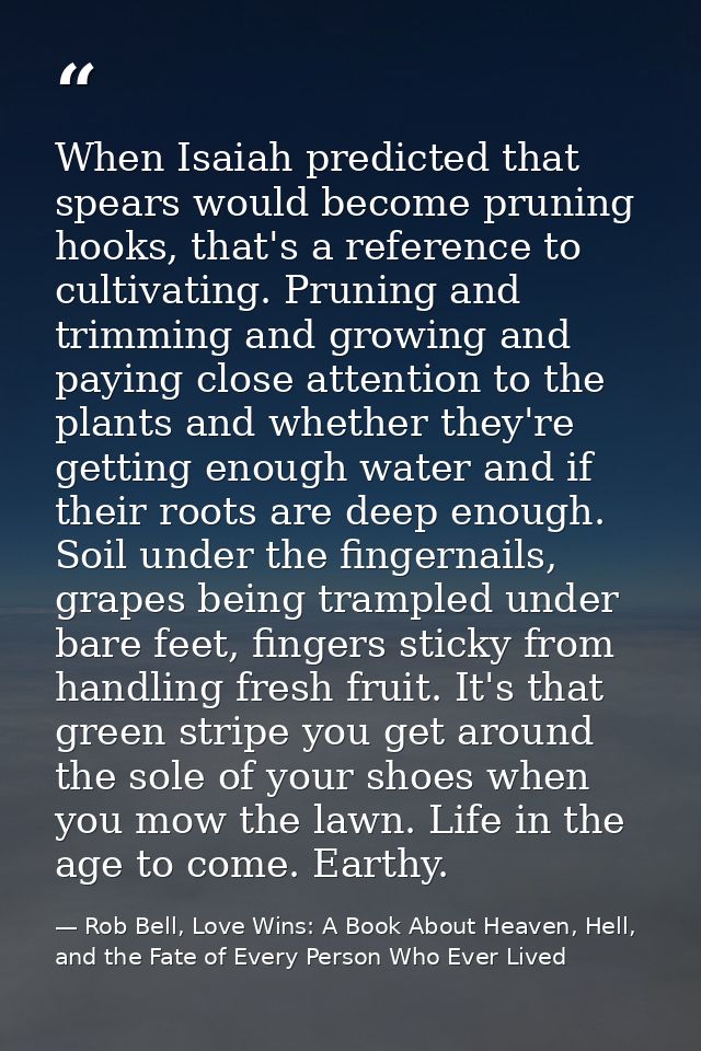 When Isaiah predicted that spears would become pruning hooks, that's a reference to cultivating. Pruning and trimming an — Rob Bell, Love Wins: A Book About Heaven, Hell, and the Fate of Every Person Who Ever Lived