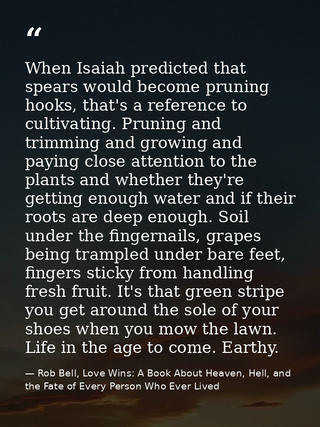 When Isaiah predicted that spears would become pruning hooks, that's a reference to cultivating. Pruning and trimming an — Rob Bell, Love Wins: A Book About Heaven, Hell, and the Fate of Every Person Who Ever Lived