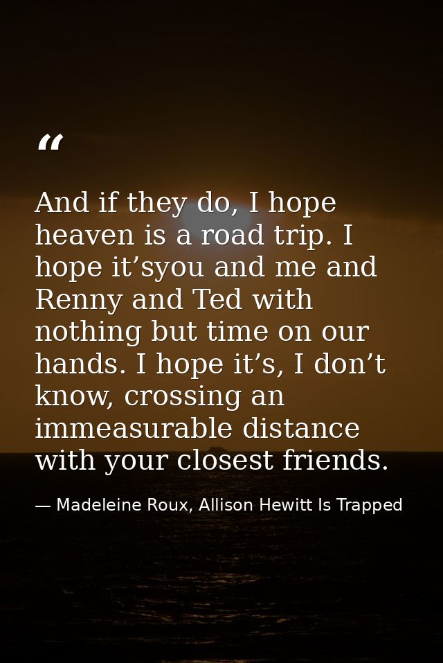 And if they do, I hope heaven is a road trip. I hope it’syou and me and Renny and Ted with nothing but time on our hands — Madeleine Roux, Allison Hewitt Is Trapped