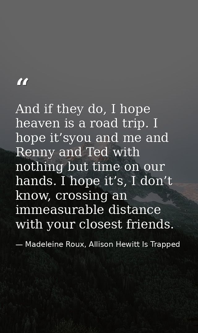 And if they do, I hope heaven is a road trip. I hope it’syou and me and Renny and Ted with nothing but time on our hands — Madeleine Roux, Allison Hewitt Is Trapped