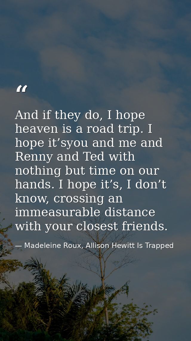 And if they do, I hope heaven is a road trip. I hope it’syou and me and Renny and Ted with nothing but time on our hands — Madeleine Roux, Allison Hewitt Is Trapped
