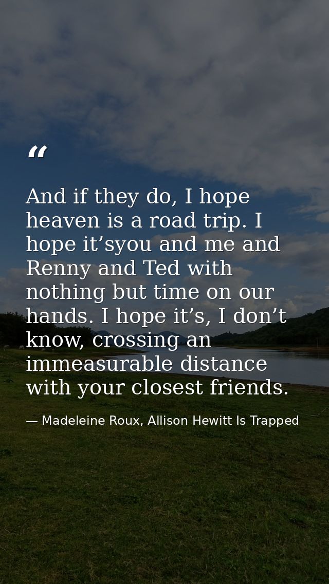 And if they do, I hope heaven is a road trip. I hope it’syou and me and Renny and Ted with nothing but time on our hands — Madeleine Roux, Allison Hewitt Is Trapped