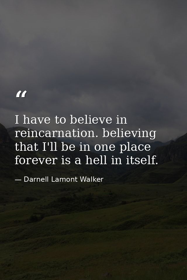 I have to believe in reincarnation. believing that I'll be in one place forever is a hell in itself. — Darnell Lamont Walker