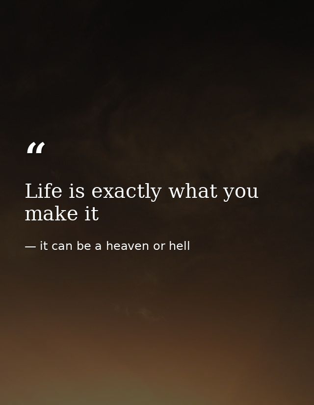 Life is exactly what you make it — it can be a heaven or hell