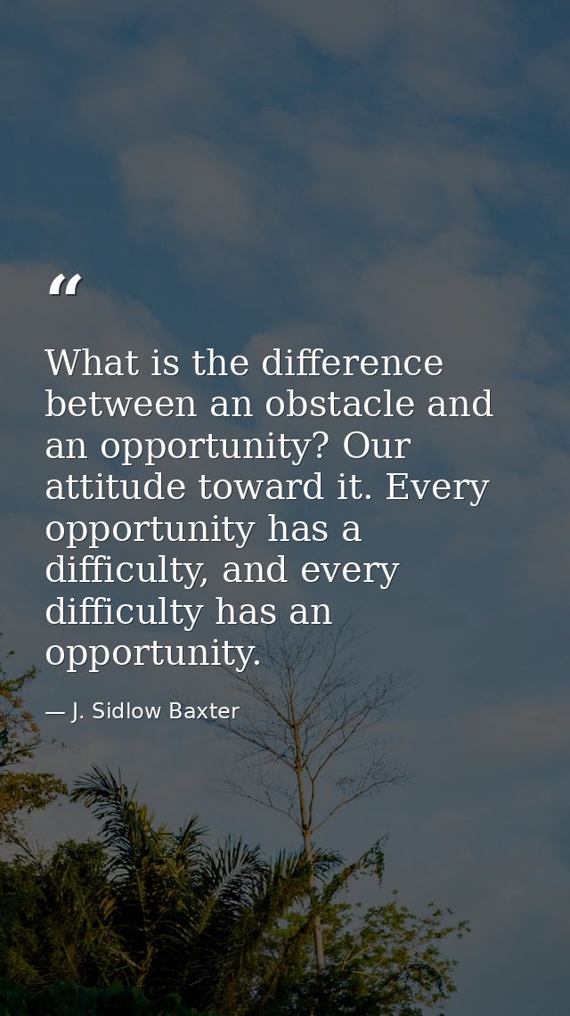 What is the difference between an obstacle and an opportunity? Our attitude toward it. Every opportunity has a difficult — J. Sidlow Baxter