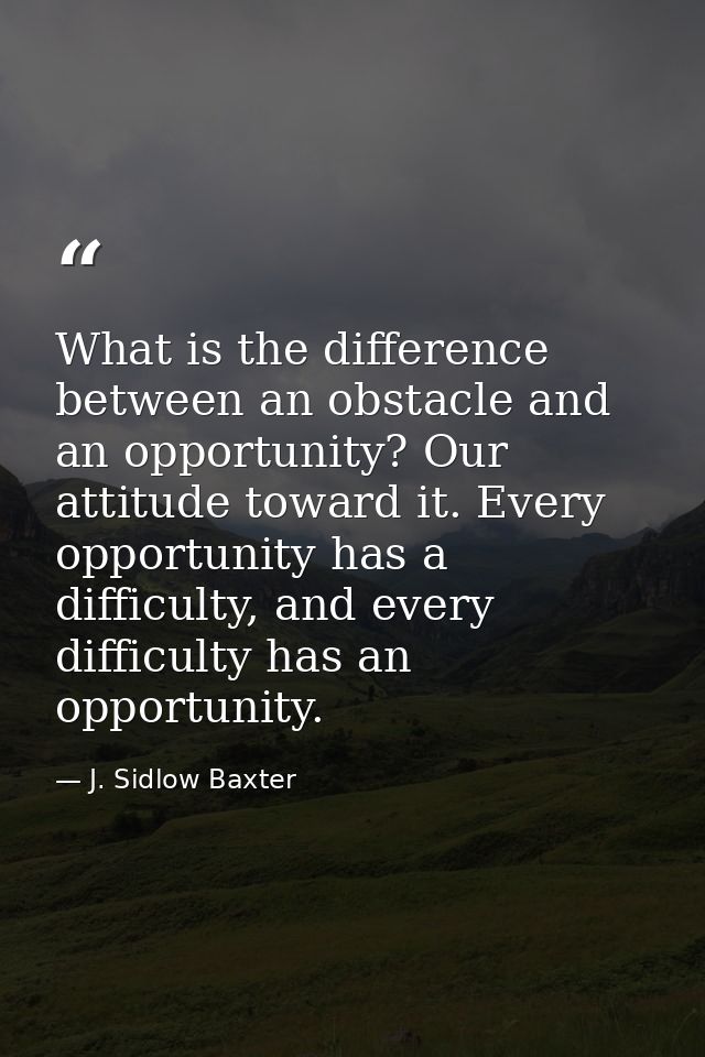 What is the difference between an obstacle and an opportunity? Our attitude toward it. Every opportunity has a difficult — J. Sidlow Baxter