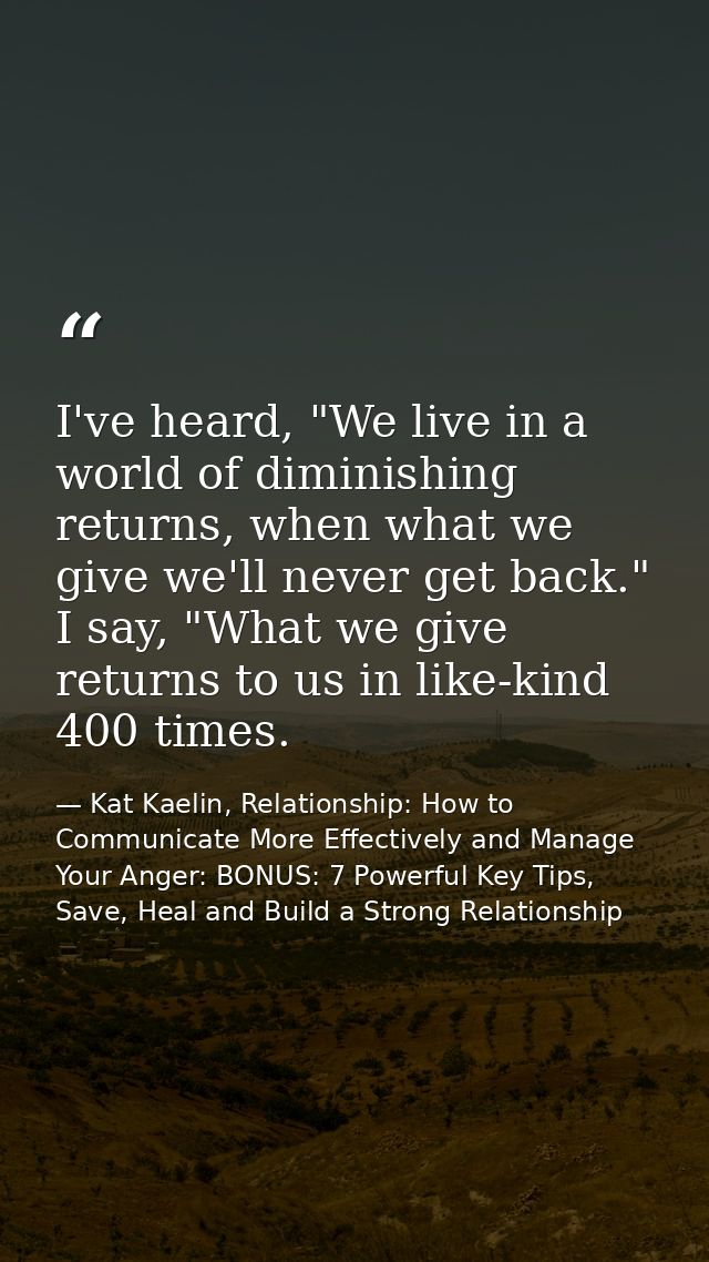 I've heard, "We live in a world of diminishing returns, when what we give we'll never get back." I say, "What we give re — Kat Kaelin, Relationship: How to Communicate More Effectively and Manage Your Anger: BONUS: 7 Powerful Key Tips, Save, Heal and Build a Strong Relationship