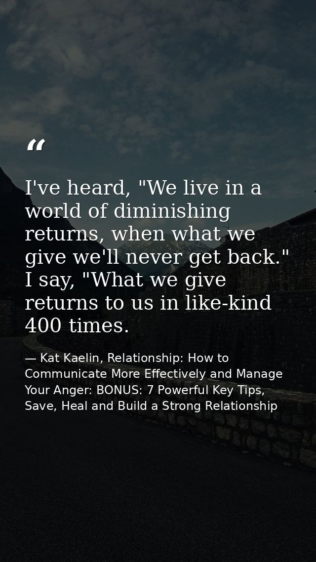 I've heard, "We live in a world of diminishing returns, when what we give we'll never get back." I say, "What we give re — Kat Kaelin, Relationship: How to Communicate More Effectively and Manage Your Anger: BONUS: 7 Powerful Key Tips, Save, Heal and Build a Strong Relationship