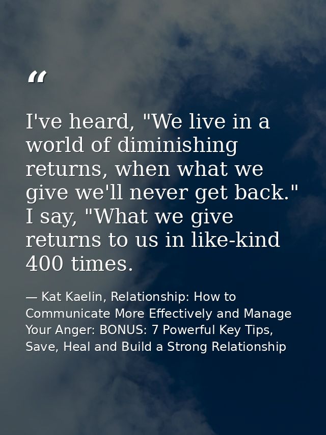 I've heard, "We live in a world of diminishing returns, when what we give we'll never get back." I say, "What we give re — Kat Kaelin, Relationship: How to Communicate More Effectively and Manage Your Anger: BONUS: 7 Powerful Key Tips, Save, Heal and Build a Strong Relationship