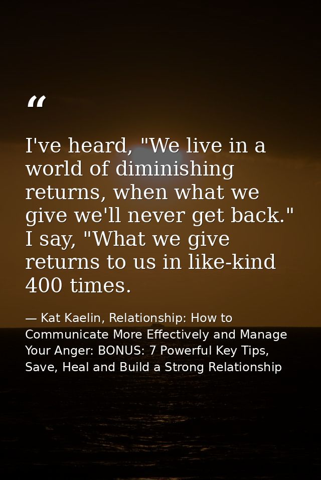 I've heard, "We live in a world of diminishing returns, when what we give we'll never get back." I say, "What we give re — Kat Kaelin, Relationship: How to Communicate More Effectively and Manage Your Anger: BONUS: 7 Powerful Key Tips, Save, Heal and Build a Strong Relationship