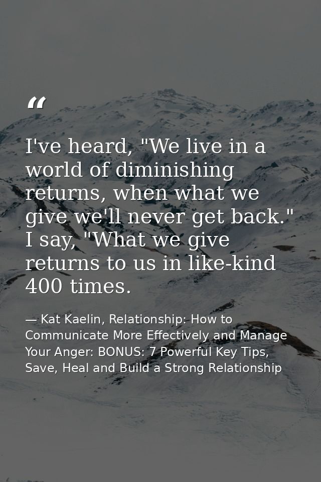 I've heard, "We live in a world of diminishing returns, when what we give we'll never get back." I say, "What we give re — Kat Kaelin, Relationship: How to Communicate More Effectively and Manage Your Anger: BONUS: 7 Powerful Key Tips, Save, Heal and Build a Strong Relationship