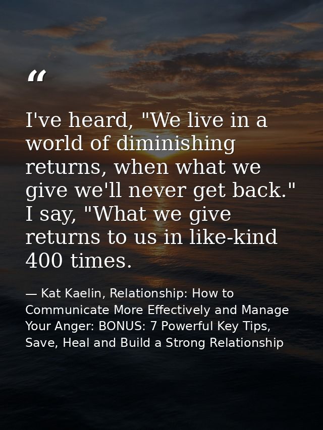 I've heard, "We live in a world of diminishing returns, when what we give we'll never get back." I say, "What we give re — Kat Kaelin, Relationship: How to Communicate More Effectively and Manage Your Anger: BONUS: 7 Powerful Key Tips, Save, Heal and Build a Strong Relationship