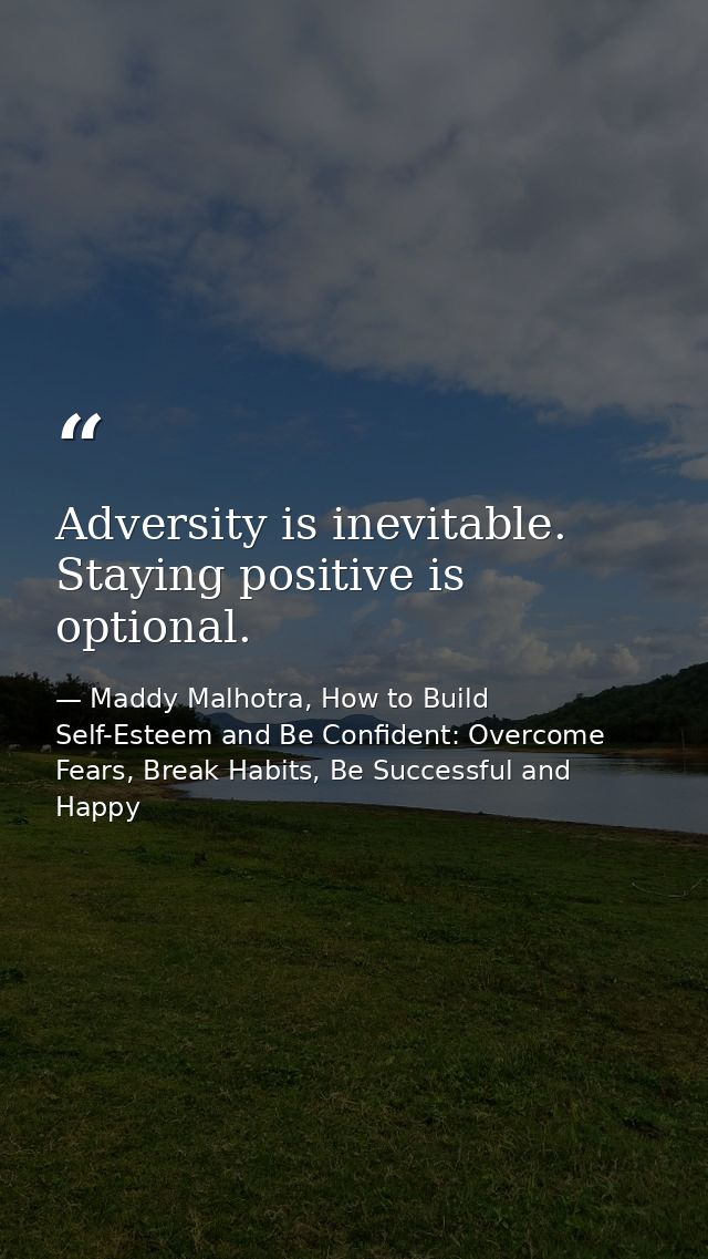 Adversity is inevitable. Staying positive is optional. — Maddy Malhotra, How to Build Self-Esteem and Be Confident: Overcome Fears, Break Habits, Be Successful and Happy