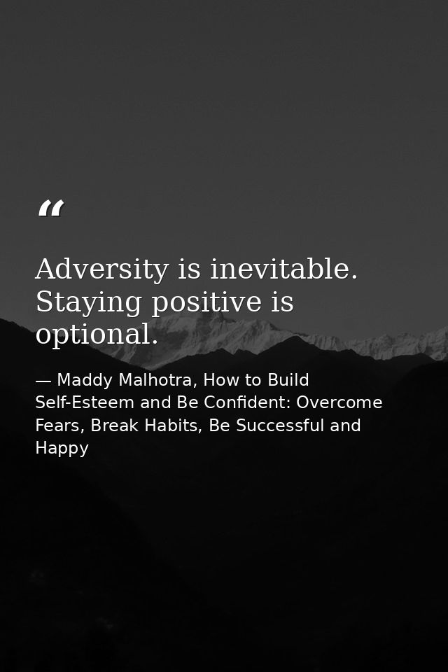 Adversity is inevitable. Staying positive is optional. — Maddy Malhotra, How to Build Self-Esteem and Be Confident: Overcome Fears, Break Habits, Be Successful and Happy
