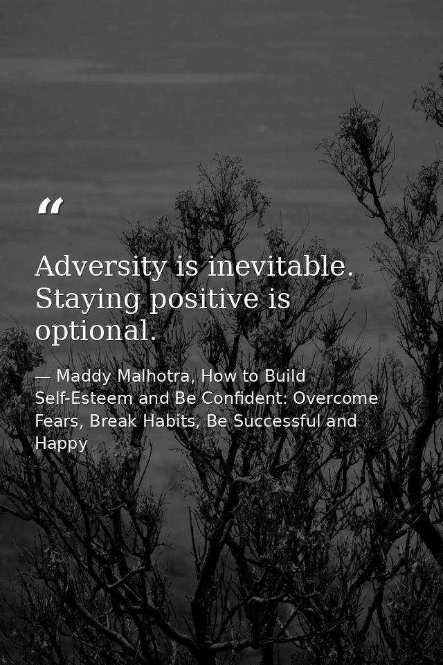 Adversity is inevitable. Staying positive is optional. — Maddy Malhotra, How to Build Self-Esteem and Be Confident: Overcome Fears, Break Habits, Be Successful and Happy