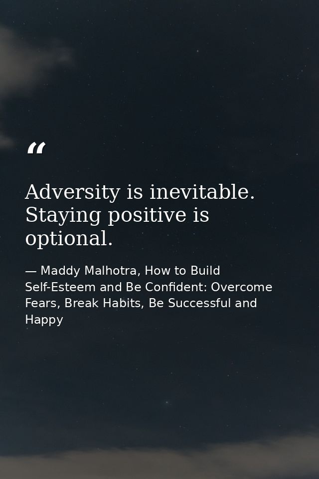 Adversity is inevitable. Staying positive is optional. — Maddy Malhotra, How to Build Self-Esteem and Be Confident: Overcome Fears, Break Habits, Be Successful and Happy
