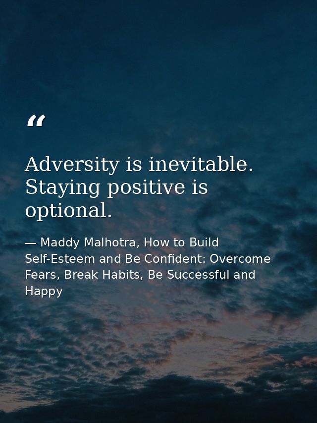 Adversity is inevitable. Staying positive is optional. — Maddy Malhotra, How to Build Self-Esteem and Be Confident: Overcome Fears, Break Habits, Be Successful and Happy