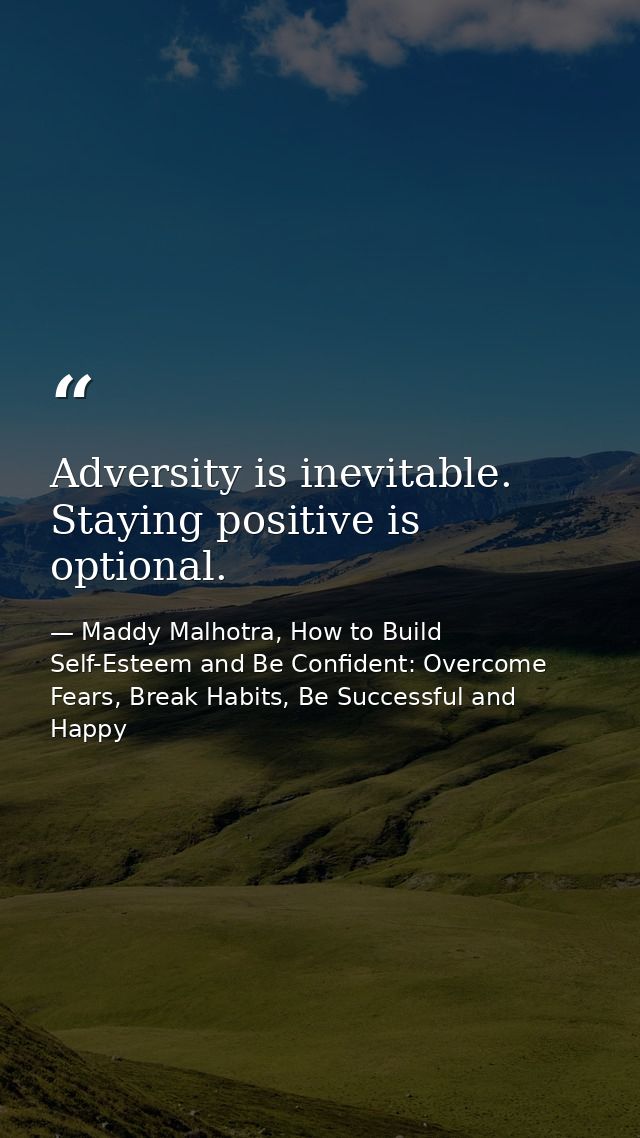 Adversity is inevitable. Staying positive is optional. — Maddy Malhotra, How to Build Self-Esteem and Be Confident: Overcome Fears, Break Habits, Be Successful and Happy
