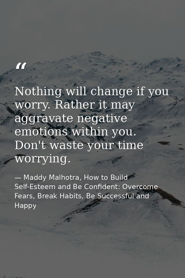 Nothing will change if you worry. Rather it may aggravate negative emotions within you. Don't waste your time worrying. — Maddy Malhotra, How to Build Self-Esteem and Be Confident: Overcome Fears, Break Habits, Be Successful and Happy