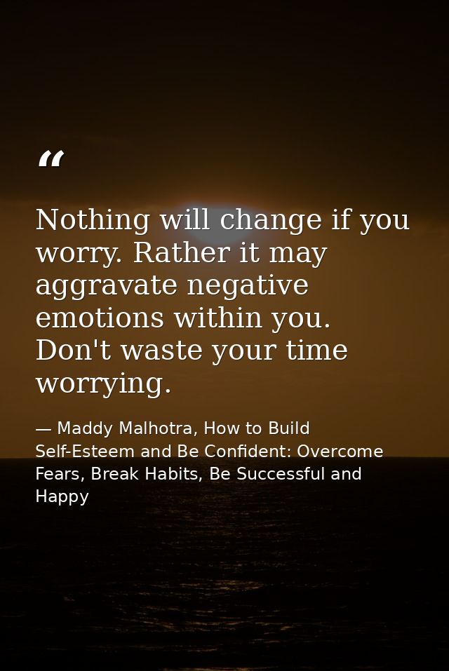 Nothing will change if you worry. Rather it may aggravate negative emotions within you. Don't waste your time worrying. — Maddy Malhotra, How to Build Self-Esteem and Be Confident: Overcome Fears, Break Habits, Be Successful and Happy