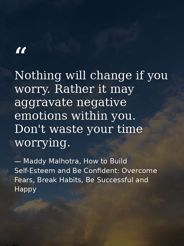 Nothing will change if you worry. Rather it may aggravate negative emotions within you. Don't waste your time worrying. — Maddy Malhotra, How to Build Self-Esteem and Be Confident: Overcome Fears, Break Habits, Be Successful and Happy