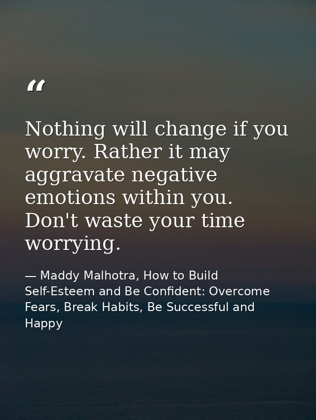 Nothing will change if you worry. Rather it may aggravate negative emotions within you. Don't waste your time worrying. — Maddy Malhotra, How to Build Self-Esteem and Be Confident: Overcome Fears, Break Habits, Be Successful and Happy