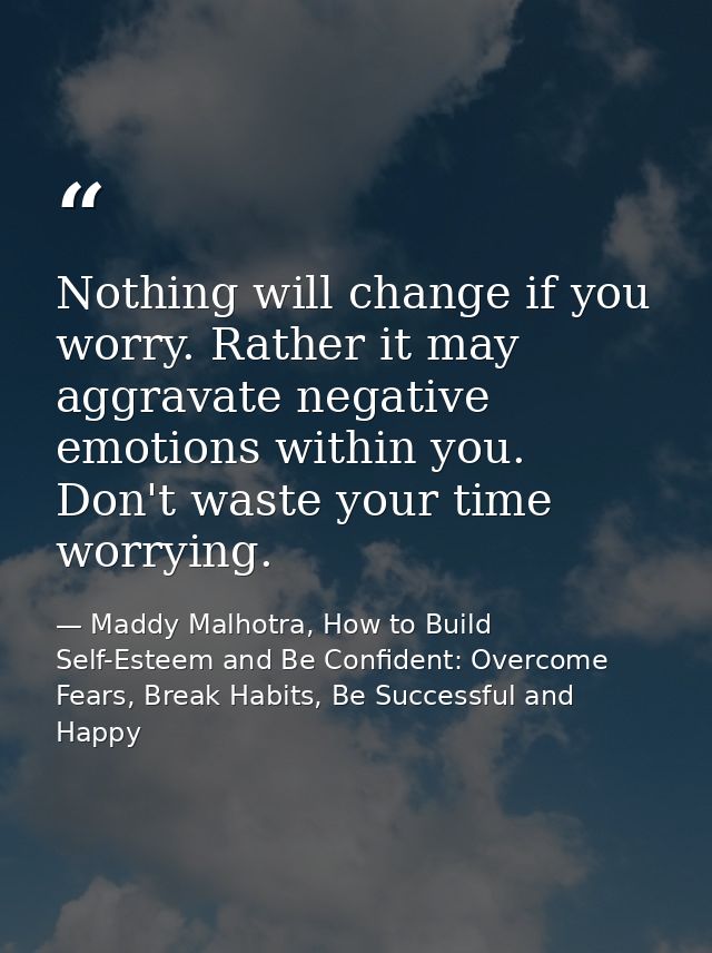 Nothing will change if you worry. Rather it may aggravate negative emotions within you. Don't waste your time worrying. — Maddy Malhotra, How to Build Self-Esteem and Be Confident: Overcome Fears, Break Habits, Be Successful and Happy