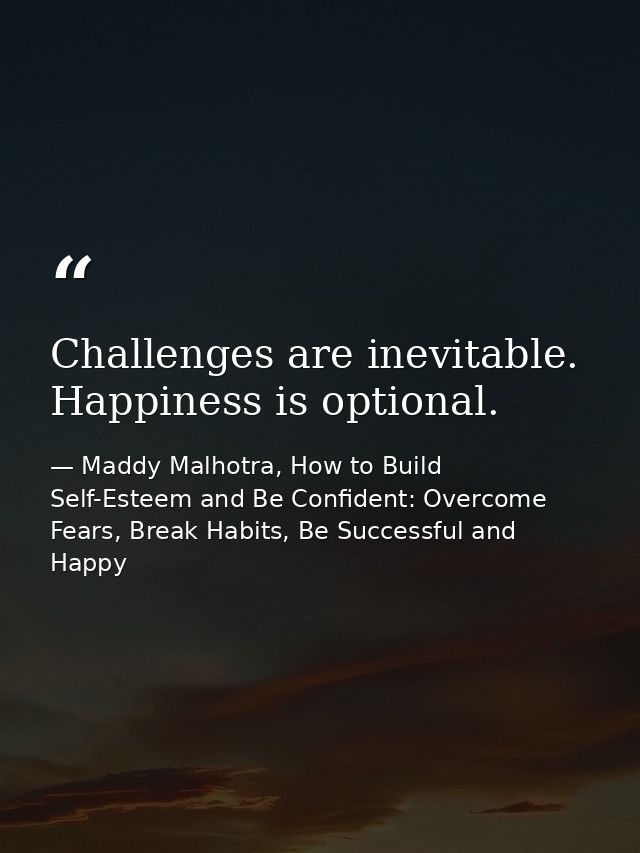 Challenges are inevitable. Happiness is optional. — Maddy Malhotra, How to Build Self-Esteem and Be Confident: Overcome Fears, Break Habits, Be Successful and Happy