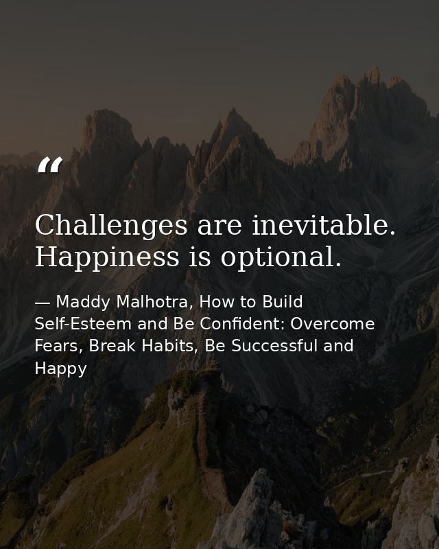 Challenges are inevitable. Happiness is optional. — Maddy Malhotra, How to Build Self-Esteem and Be Confident: Overcome Fears, Break Habits, Be Successful and Happy