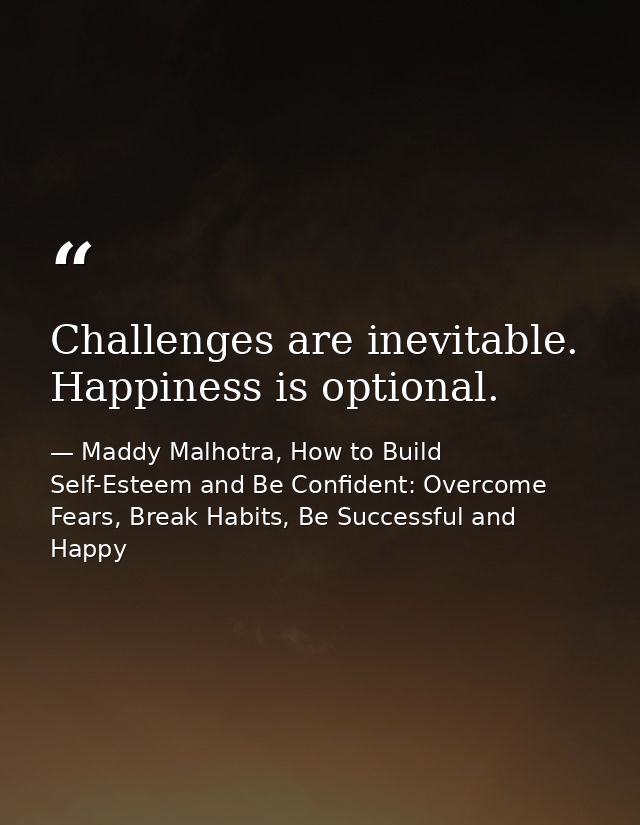 Challenges are inevitable. Happiness is optional. — Maddy Malhotra, How to Build Self-Esteem and Be Confident: Overcome Fears, Break Habits, Be Successful and Happy