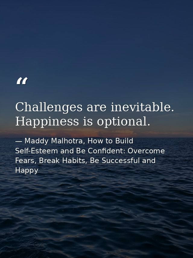 Challenges are inevitable. Happiness is optional. — Maddy Malhotra, How to Build Self-Esteem and Be Confident: Overcome Fears, Break Habits, Be Successful and Happy
