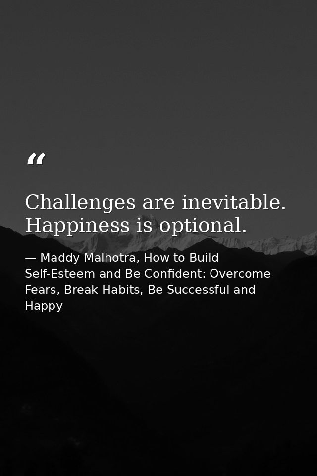 Challenges are inevitable. Happiness is optional. — Maddy Malhotra, How to Build Self-Esteem and Be Confident: Overcome Fears, Break Habits, Be Successful and Happy