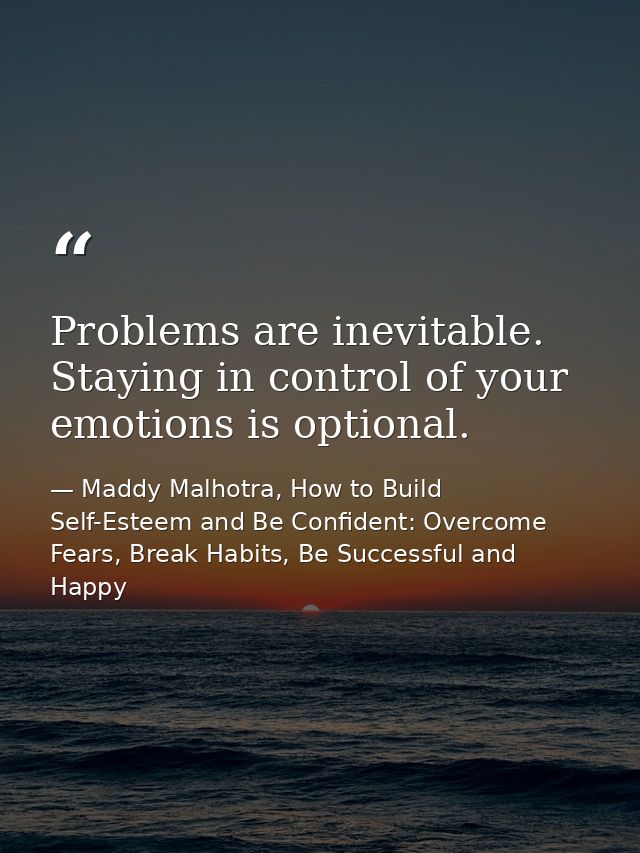 Problems are inevitable. Staying in control of your emotions is optional. — Maddy Malhotra, How to Build Self-Esteem and Be Confident: Overcome Fears, Break Habits, Be Successful and Happy