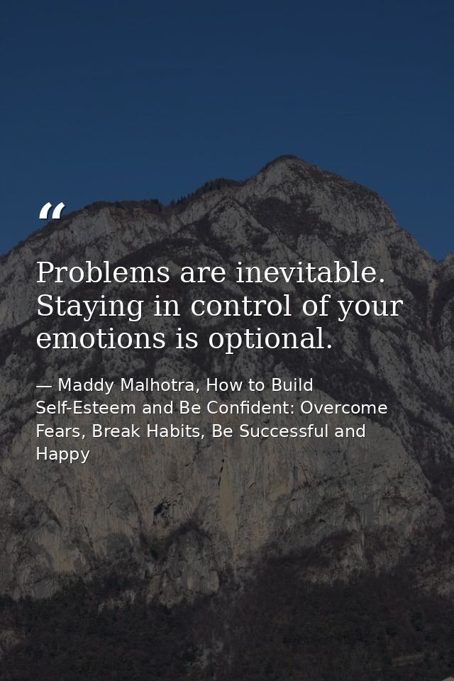 Problems are inevitable. Staying in control of your emotions is optional. — Maddy Malhotra, How to Build Self-Esteem and Be Confident: Overcome Fears, Break Habits, Be Successful and Happy