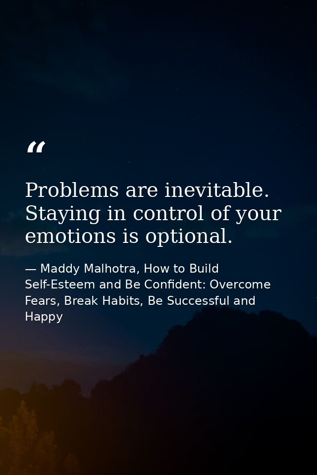 Problems are inevitable. Staying in control of your emotions is optional. — Maddy Malhotra, How to Build Self-Esteem and Be Confident: Overcome Fears, Break Habits, Be Successful and Happy