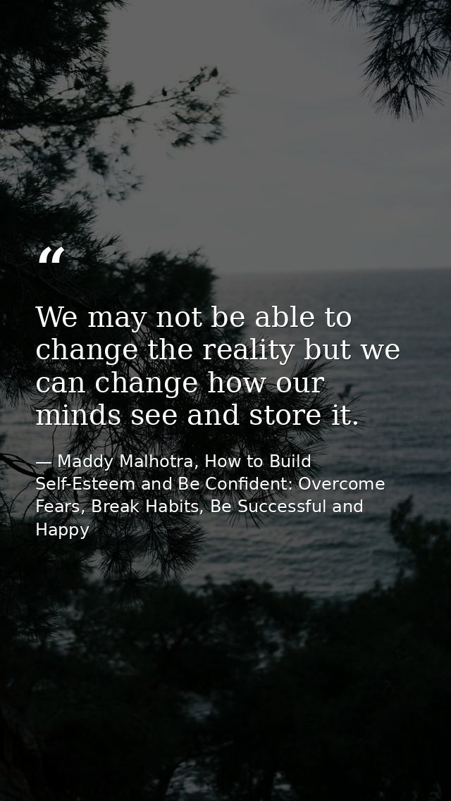 We may not be able to change the reality but we can change how our minds see and store it. — Maddy Malhotra, How to Build Self-Esteem and Be Confident: Overcome Fears, Break Habits, Be Successful and Happy