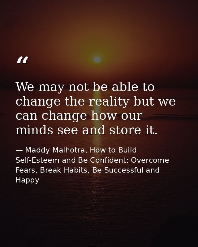 We may not be able to change the reality but we can change how our minds see and store it. — Maddy Malhotra, How to Build Self-Esteem and Be Confident: Overcome Fears, Break Habits, Be Successful and Happy