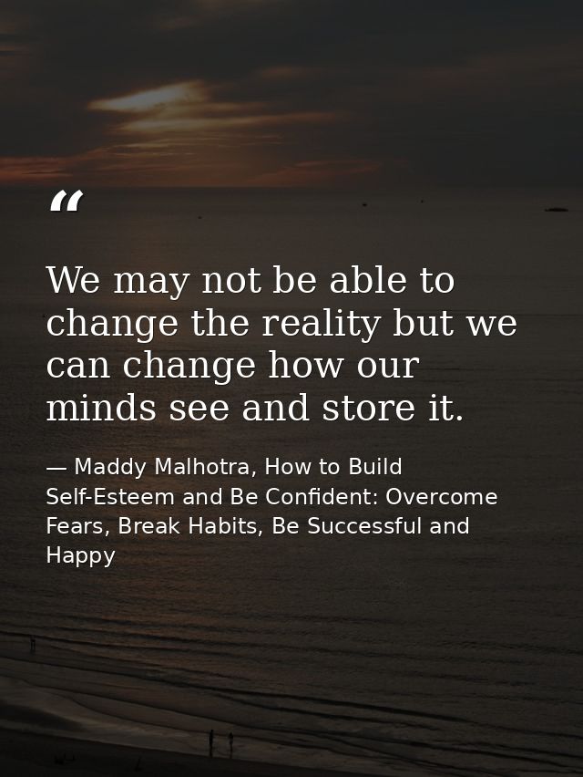 We may not be able to change the reality but we can change how our minds see and store it. — Maddy Malhotra, How to Build Self-Esteem and Be Confident: Overcome Fears, Break Habits, Be Successful and Happy