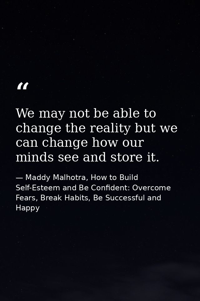 We may not be able to change the reality but we can change how our minds see and store it. — Maddy Malhotra, How to Build Self-Esteem and Be Confident: Overcome Fears, Break Habits, Be Successful and Happy