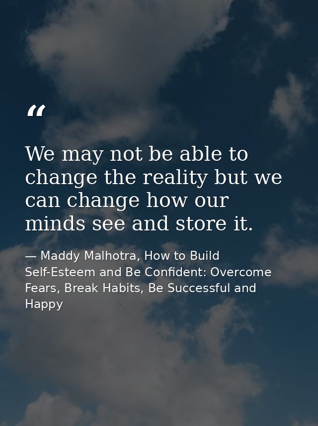 We may not be able to change the reality but we can change how our minds see and store it. — Maddy Malhotra, How to Build Self-Esteem and Be Confident: Overcome Fears, Break Habits, Be Successful and Happy