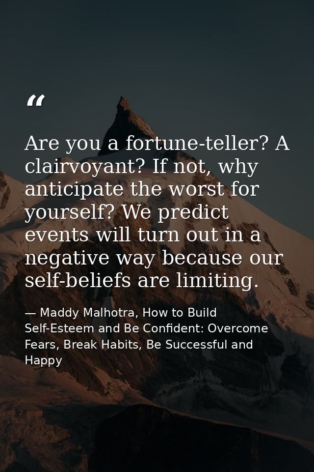 Are you a fortune-teller? A clairvoyant? If not, why anticipate the worst for yourself? We predict events will turn out  — Maddy Malhotra, How to Build Self-Esteem and Be Confident: Overcome Fears, Break Habits, Be Successful and Happy