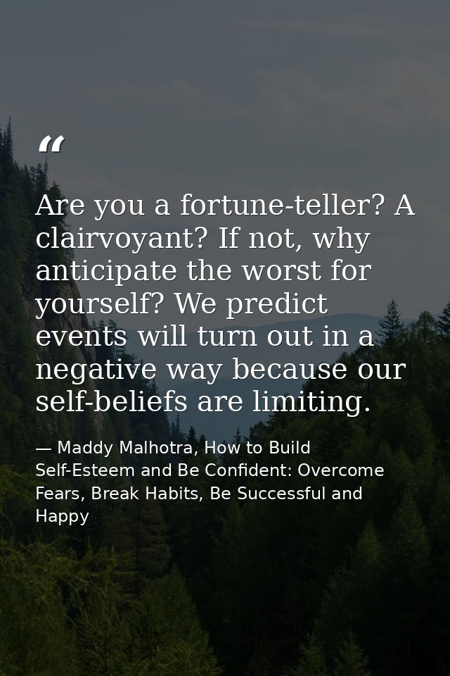 Are you a fortune-teller? A clairvoyant? If not, why anticipate the worst for yourself? We predict events will turn out  — Maddy Malhotra, How to Build Self-Esteem and Be Confident: Overcome Fears, Break Habits, Be Successful and Happy