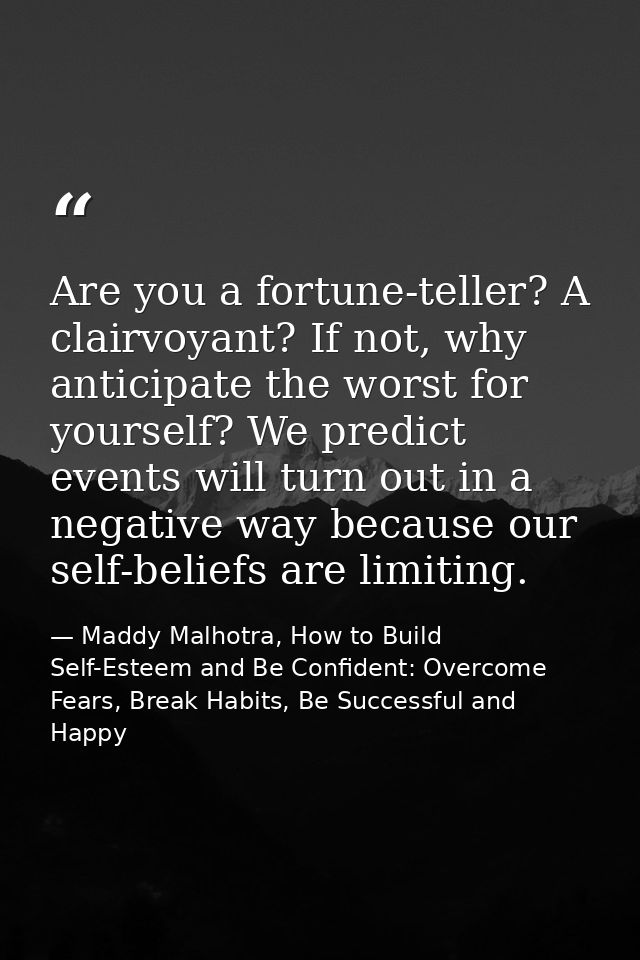 Are you a fortune-teller? A clairvoyant? If not, why anticipate the worst for yourself? We predict events will turn out  — Maddy Malhotra, How to Build Self-Esteem and Be Confident: Overcome Fears, Break Habits, Be Successful and Happy