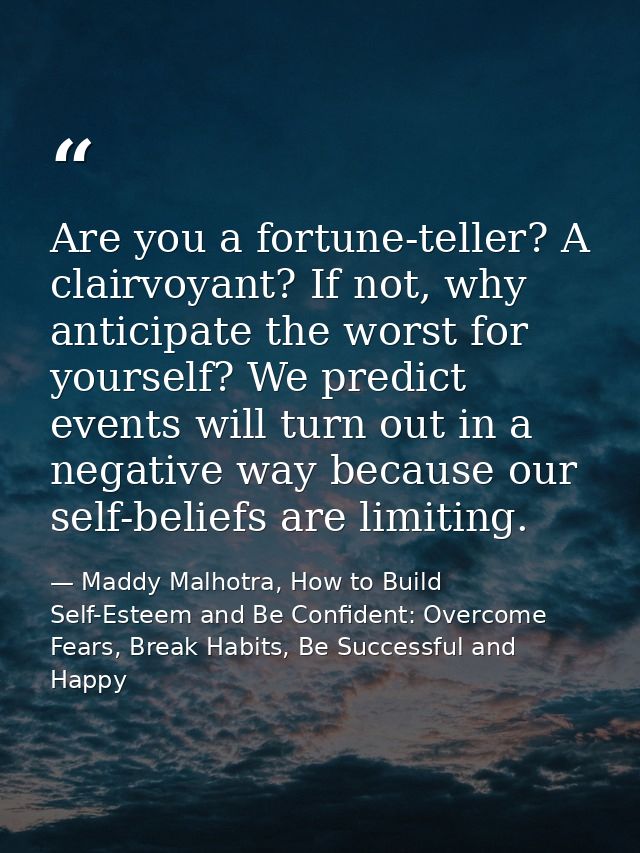 Are you a fortune-teller? A clairvoyant? If not, why anticipate the worst for yourself? We predict events will turn out  — Maddy Malhotra, How to Build Self-Esteem and Be Confident: Overcome Fears, Break Habits, Be Successful and Happy