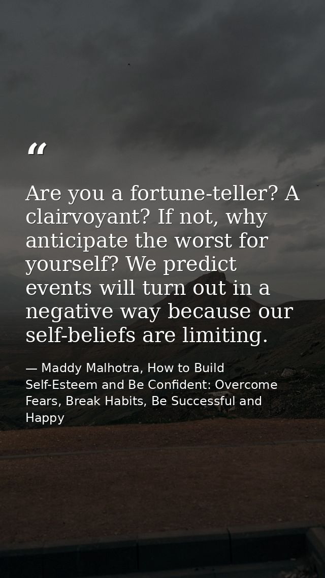 Are you a fortune-teller? A clairvoyant? If not, why anticipate the worst for yourself? We predict events will turn out  — Maddy Malhotra, How to Build Self-Esteem and Be Confident: Overcome Fears, Break Habits, Be Successful and Happy