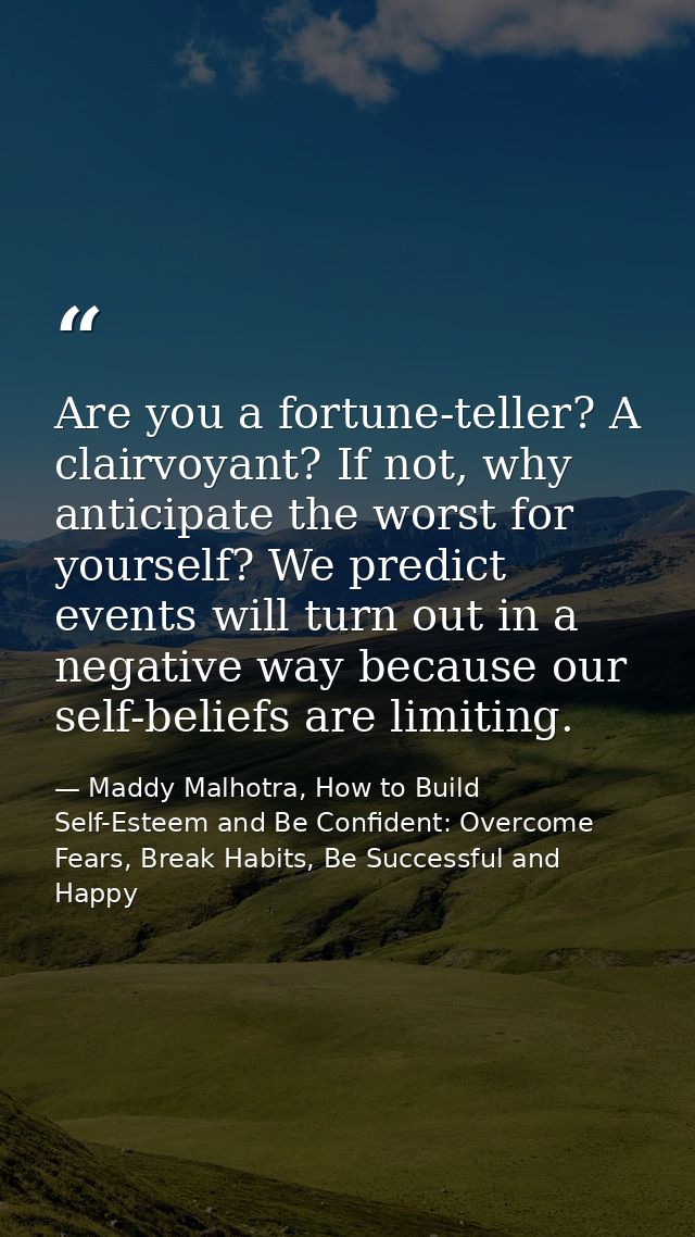 Are you a fortune-teller? A clairvoyant? If not, why anticipate the worst for yourself? We predict events will turn out  — Maddy Malhotra, How to Build Self-Esteem and Be Confident: Overcome Fears, Break Habits, Be Successful and Happy