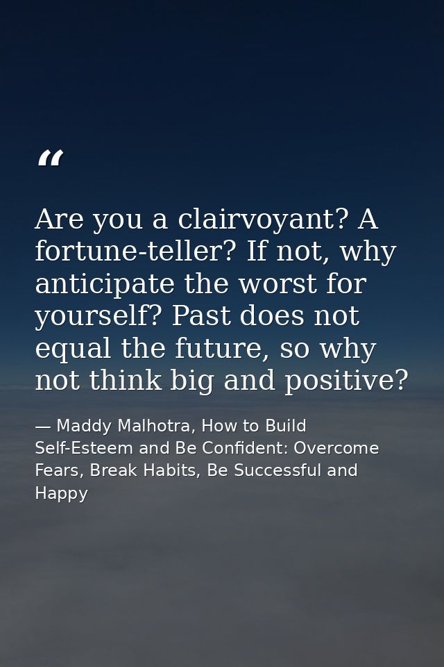 Are you a clairvoyant? A fortune-teller? If not, why anticipate the worst for yourself? Past does not equal the future,  — Maddy Malhotra, How to Build Self-Esteem and Be Confident: Overcome Fears, Break Habits, Be Successful and Happy