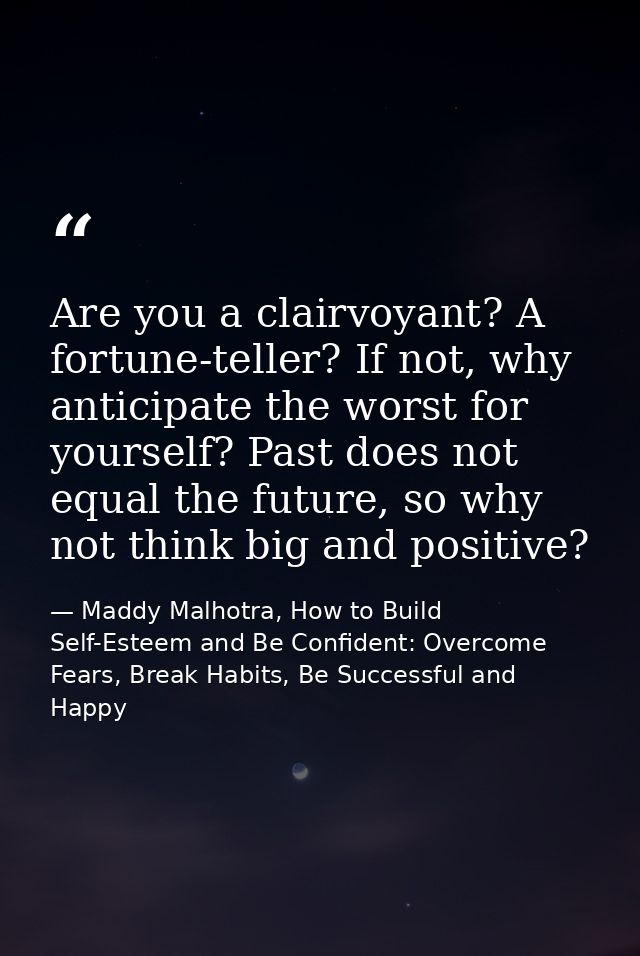 Are you a clairvoyant? A fortune-teller? If not, why anticipate the worst for yourself? Past does not equal the future,  — Maddy Malhotra, How to Build Self-Esteem and Be Confident: Overcome Fears, Break Habits, Be Successful and Happy