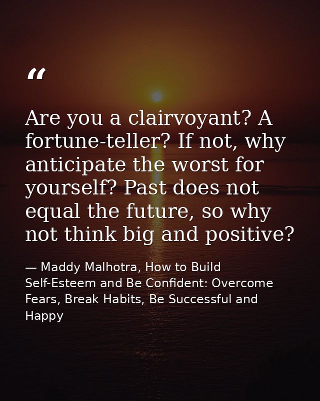 Are you a clairvoyant? A fortune-teller? If not, why anticipate the worst for yourself? Past does not equal the future,  — Maddy Malhotra, How to Build Self-Esteem and Be Confident: Overcome Fears, Break Habits, Be Successful and Happy
