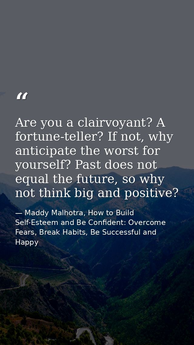Are you a clairvoyant? A fortune-teller? If not, why anticipate the worst for yourself? Past does not equal the future,  — Maddy Malhotra, How to Build Self-Esteem and Be Confident: Overcome Fears, Break Habits, Be Successful and Happy